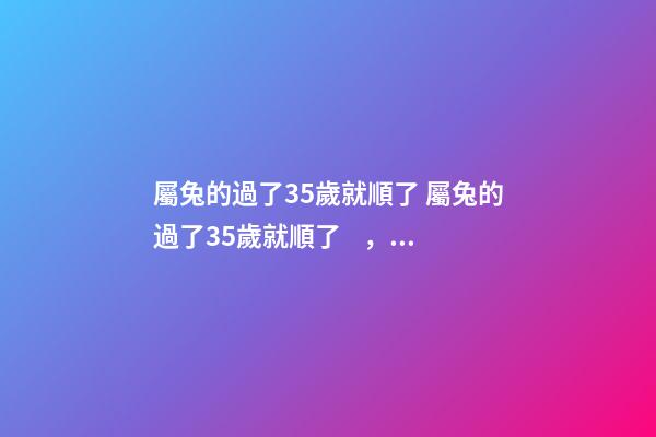 屬兔的過了35歲就順了 屬兔的過了35歲就順了，屬兔的年齡表是什么？